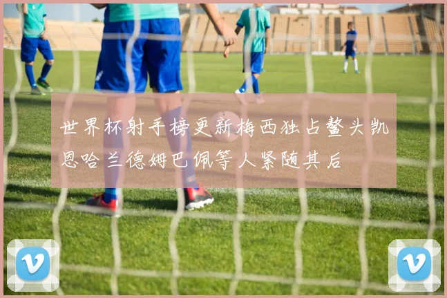 世界杯射手榜更新梅西独占鳌头凯恩哈兰德姆巴佩等人紧随其后