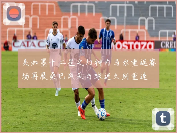 美加墨十二星之幻神内马尔重返赛场再展桑巴风采与球迷久别重逢