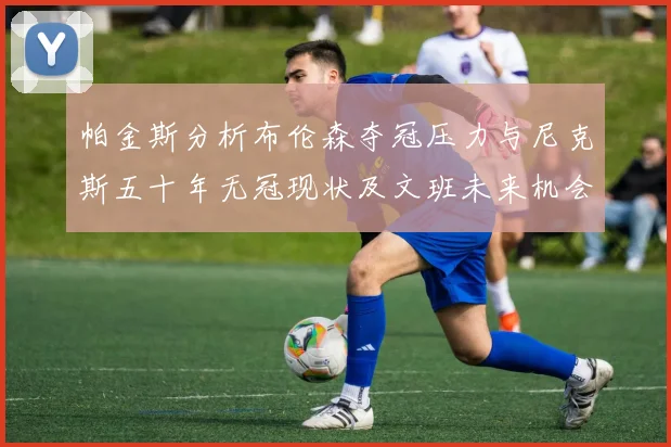 帕金斯分析布伦森夺冠压力与尼克斯五十年无冠现状及文班未来机会