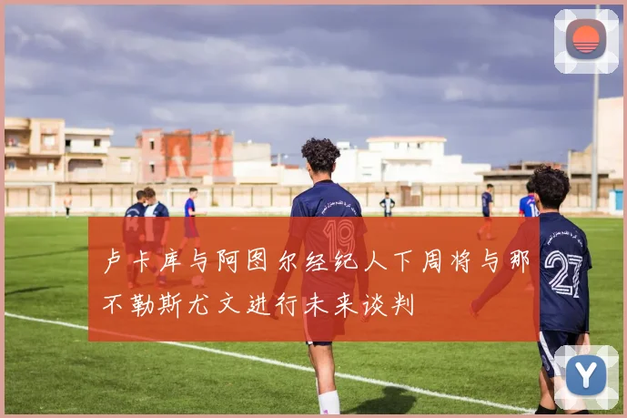 卢卡库与阿图尔经纪人下周将与那不勒斯尤文进行未来谈判