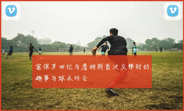富保罗回忆与詹姆斯首次交锋时的趣事与球衣巧合
