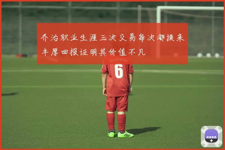 乔治职业生涯三次交易每次都换来丰厚回报证明其价值不凡