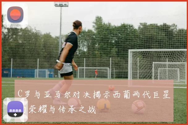 C罗与亚马尔对决揭示西葡两代巨星的荣耀与传承之战