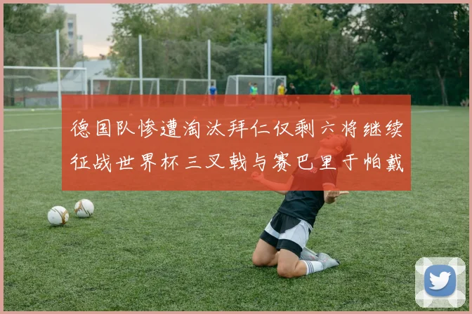 德国队惨遭淘汰拜仁仅剩六将继续征战世界杯三叉戟与赛巴里于帕戴维斯携手出战