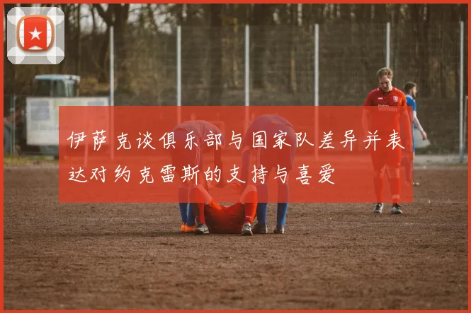 伊萨克谈俱乐部与国家队差异并表达对约克雷斯的支持与喜爱