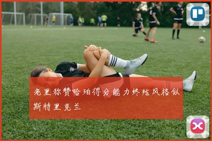 老里称赞哈珀得分能力终结风格似斯特里克兰