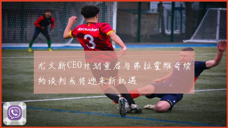 尤文新CEO计划重启与弗拉霍维奇续约谈判或将迎来新机遇