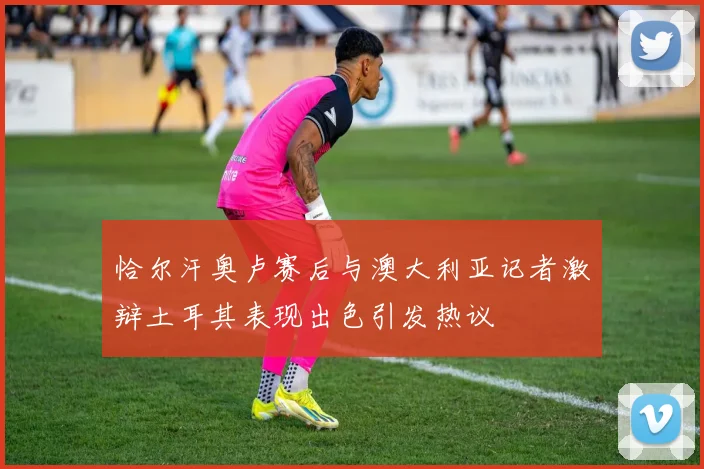 恰尔汗奥卢赛后与澳大利亚记者激辩土耳其表现出色引发热议