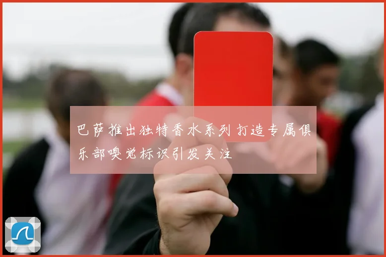巴萨推出独特香水系列打造专属俱乐部嗅觉标识引发关注